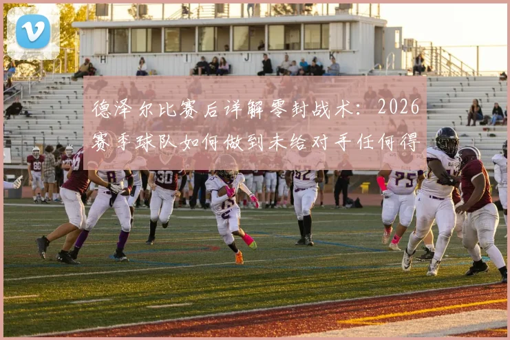 德泽尔比赛后详解零封战术：2026赛季球队如何做到未给对手任何得分机会，踢出完美比赛