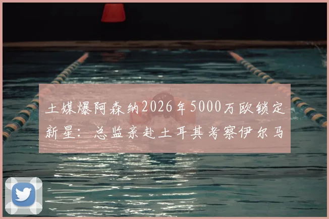 土媒爆阿森纳2026年5000万欧锁定新星:总监亲赴土耳其考察伊尔马兹,他会是枪手锋线答案吗?