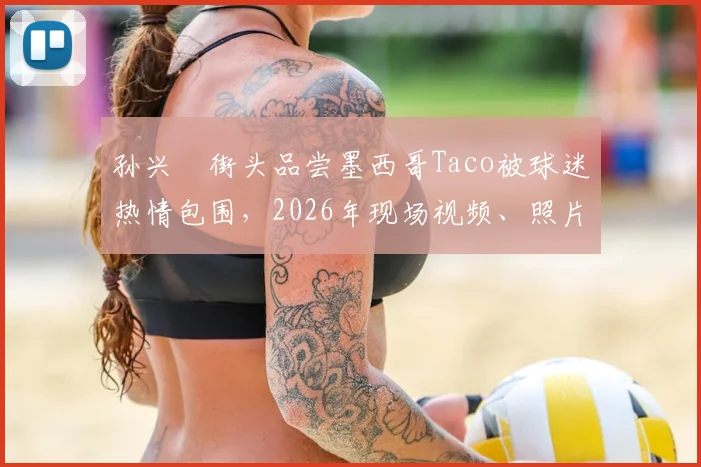 孙兴慜街头品尝墨西哥Taco被球迷热情包围，2026年现场视频、照片及超高人气细节全解析