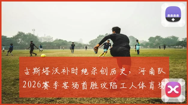 古斯塔沃补时绝杀创历史，河南队2026赛季客场首胜攻陷工人体育场