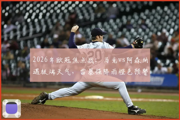 2026年欧冠焦点战：马竞vs阿森纳遇极端天气，雷暴强降雨橙色预警下的观赛与比赛指南