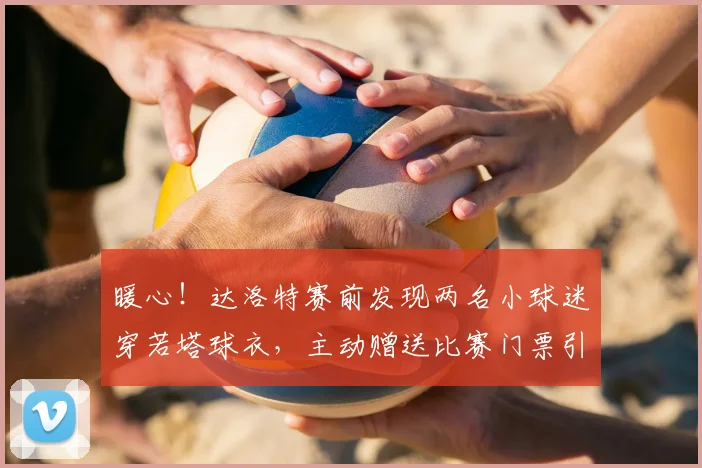 暖心!达洛特赛前发现两名小球迷穿若塔球衣,主动赠送比赛门票引葡媒盛赞