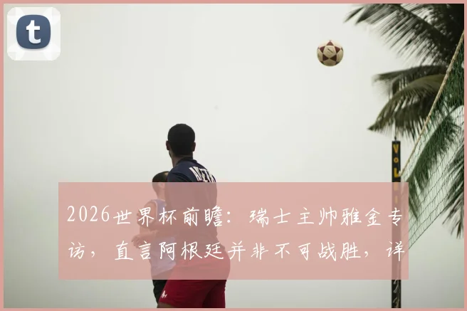 2026世界杯前瞻：瑞士主帅雅金专访，直言阿根廷并非不可战胜，详解曼赞比使用策略