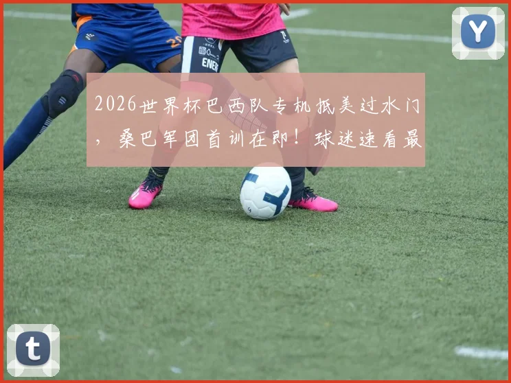 2026世界杯巴西队专机抵美过水门，桑巴军团首训在即！球迷速看最新备战动态