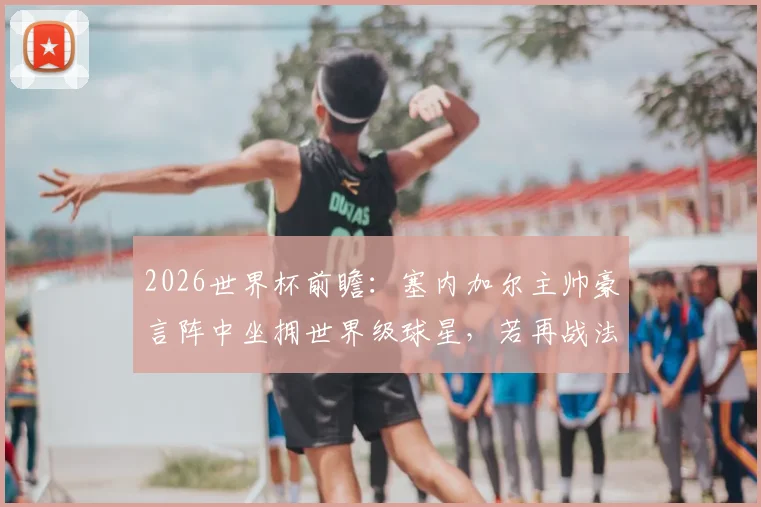 2026世界杯前瞻：塞内加尔主帅豪言阵中坐拥世界级球星，若再战法国队取胜绝非冷门