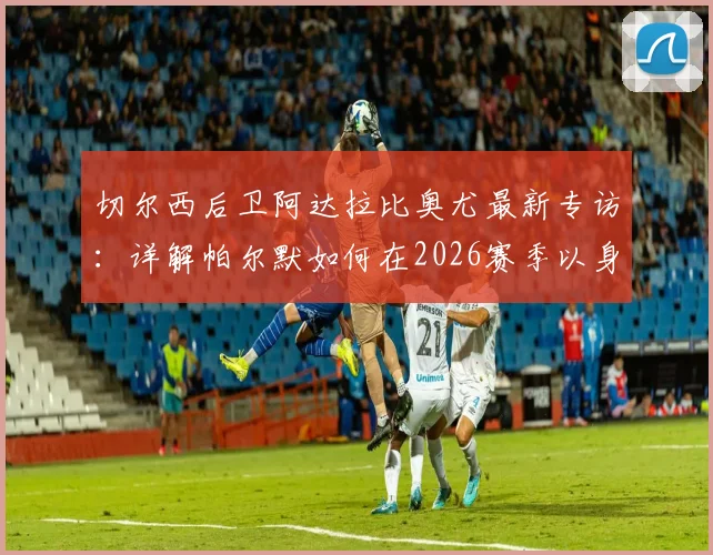 切尔西后卫阿达拉比奥尤最新专访:详解帕尔默如何在2026赛季以身作则,成为球队关键领袖